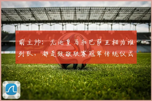 前主帅：无论皇马和巴萨互相为谁列队，都是致敬联赛冠军传统仪式