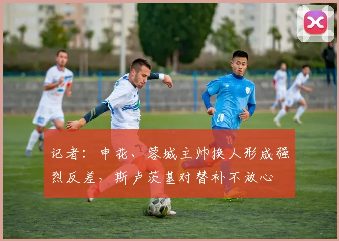 记者：申花、蓉城主帅换人形成强烈反差，斯卢茨基对替补不放心