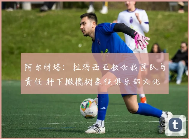 阿尔特塔：拉玛西亚教会我团队与责任 种下橄榄树象征俱乐部文化